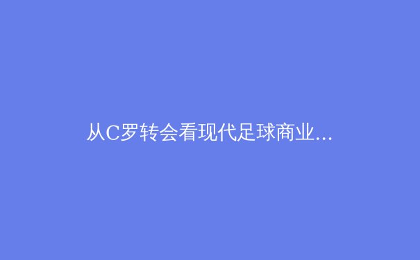 从C罗转会看现代足球商业逻辑：巨星流动背后的资本博弈与战术演进 - 3