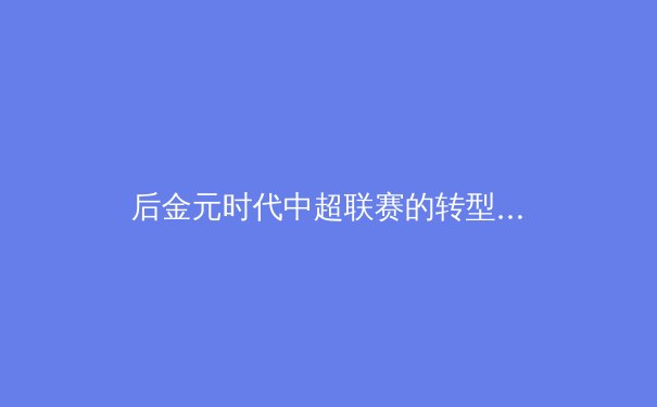 后金元时代中超联赛的转型阵痛与青训曙光