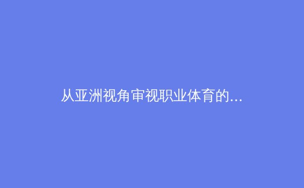 从亚洲视角审视职业体育的变革：技术、资本与全球化浪潮下的新格局