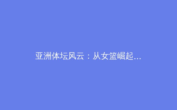 亚洲体坛风云：从女篮崛起看团队体育的东方智慧与挑战 - 2