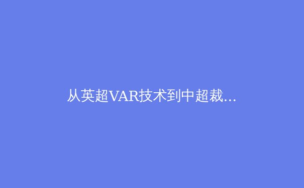 从英超VAR技术到中超裁判争议：科技赋能下体育裁判体系的全球演进与本土挑战 - 2