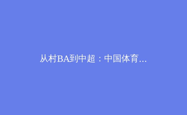 从村BA到中超：中国体育赛事IP的商业价值觉醒与挑战 - 3