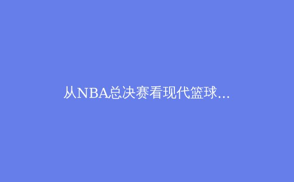 从NBA总决赛看现代篮球的战术进化与巨星价值 - 3