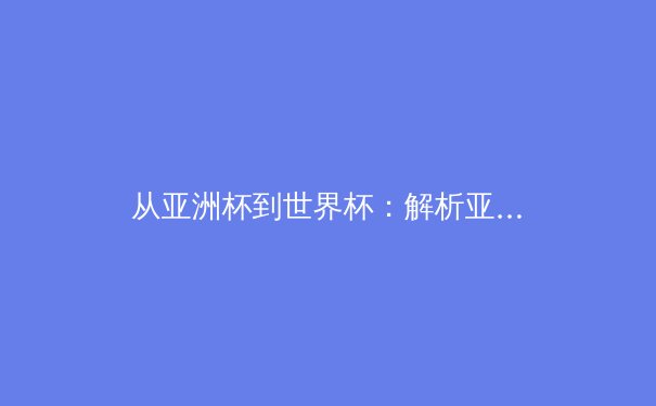 从亚洲杯到世界杯：解析亚洲足球新格局与青训体系变革