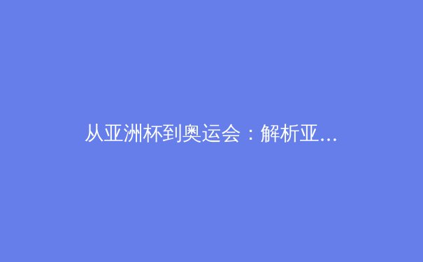 从亚洲杯到奥运会：解析亚洲体育竞技格局的演变与挑战 - 4