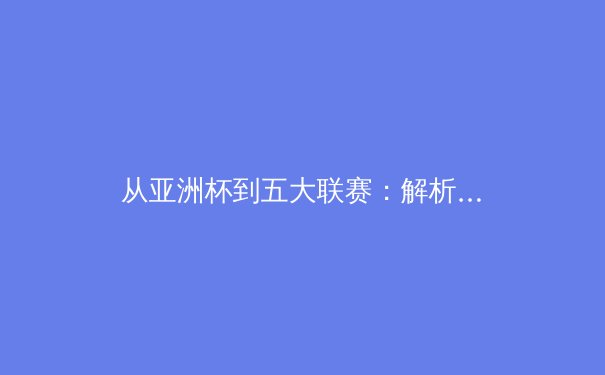 从亚洲杯到五大联赛：解析亚洲球员留洋新浪潮背后的战术变革 - 4